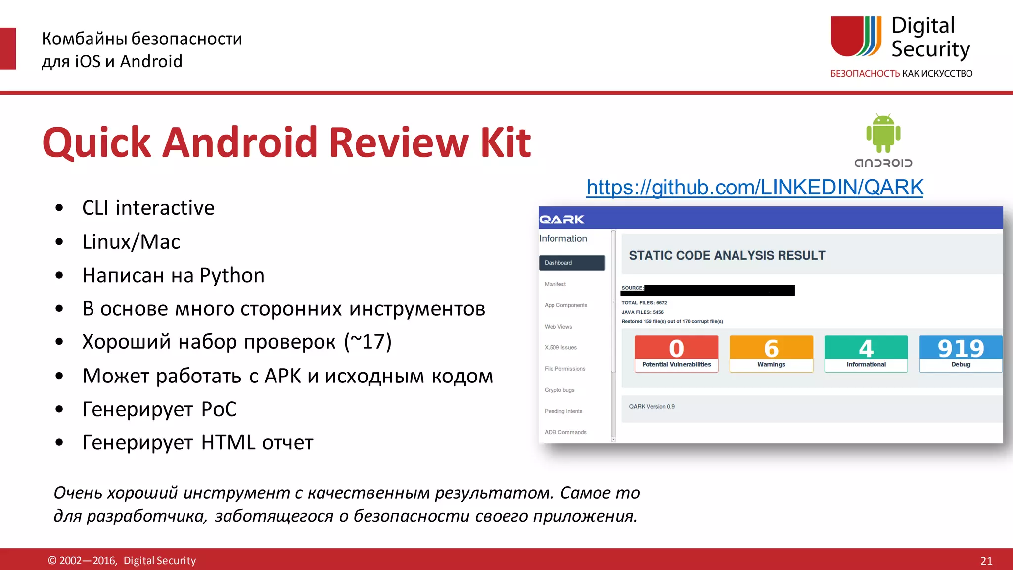 Комбайны безопасности
для iOS и Android
© 2002—2016, Digital Security
https://github.com/LINKEDIN/QARK
Очень хороший инструмент с качественным результатом. Самое то
для разработчика, заботящегося о безопасности своего приложения.
• CLI interactive
• Linux/Mac
• Написан на Python
• В основе много сторонних инструментов
• Хороший набор проверок (~17)
• Может работать с APK и исходным кодом
• Генерирует PoC
• Генерирует HTML отчет
Quick Android Review Kit
21
 