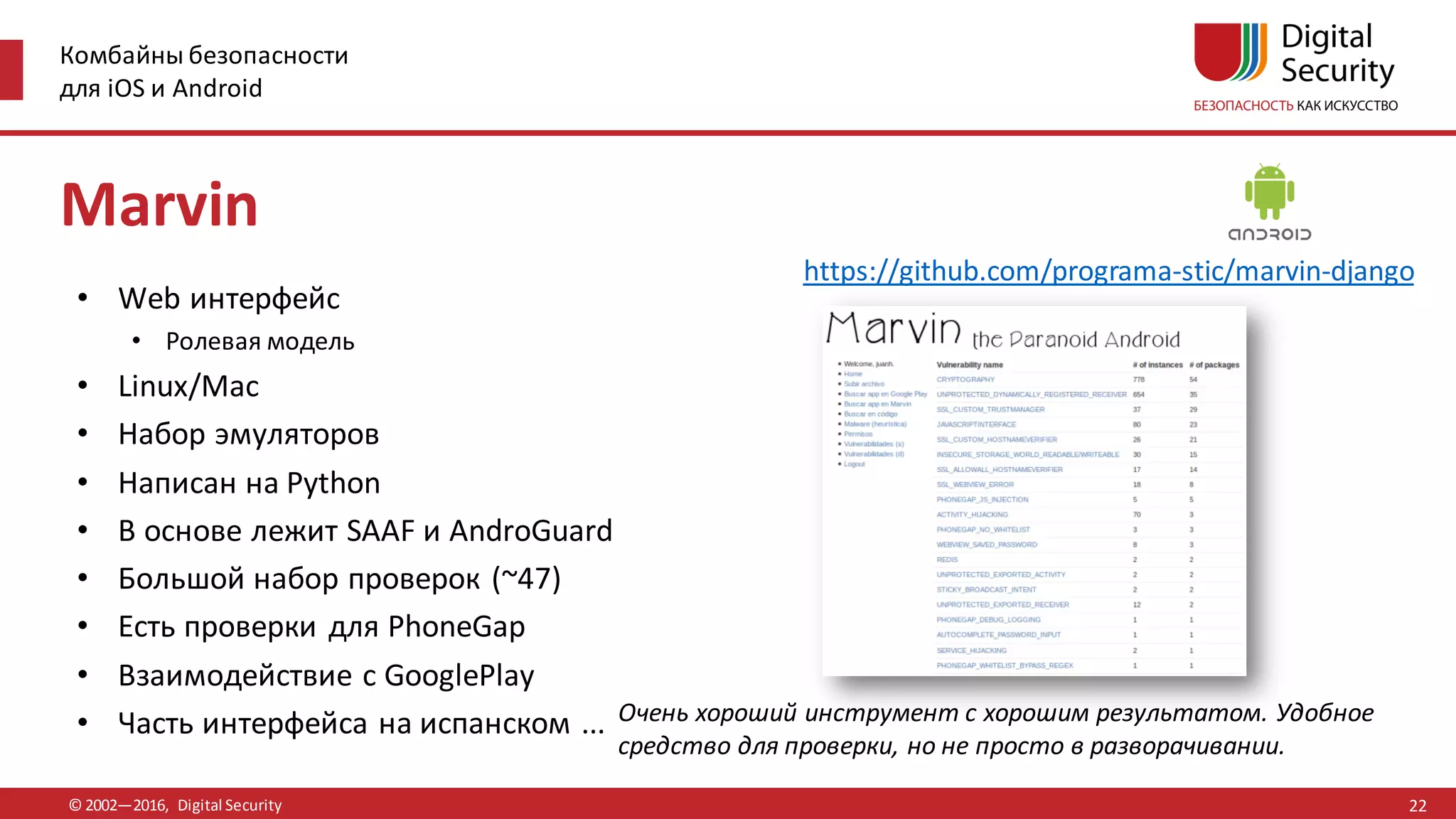 Комбайны безопасности
для iOS и Android
© 2002—2016, Digital Security
https://github.com/programa-stic/marvin-django
Очень хороший инструмент с хорошим результатом. Удобное
средство для проверки, но не просто в разворачивании.
Marvin
• Web интерфейс
• Ролевая модель
• Linux/Mac
• Набор эмуляторов
• Написан на Python
• В основе лежит SAAF и AndroGuard
• Большой набор проверок (~47)
• Есть проверки для PhoneGap
• Взаимодействие с GooglePlay
• Часть интерфейса на испанском ...
22
 