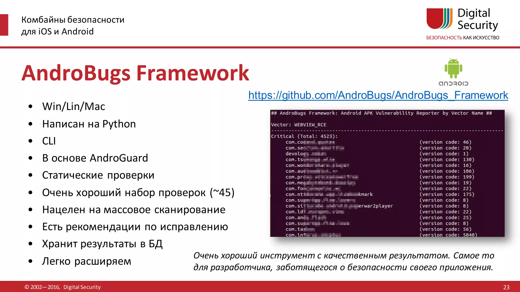 Комбайны безопасности
для iOS и Android
© 2002—2016, Digital Security
https://github.com/AndroBugs/AndroBugs_Framework
Очень хороший инструмент с качественным результатом. Самое то
для разработчика, заботящегося о безопасности своего приложения.
AndroBugs Framework
• Win/Lin/Mac
• Написан на Python
• CLI
• В основе AndroGuard
• Статические проверки
• Очень хороший набор проверок (~45)
• Нацелен на массовое сканирование
• Есть рекомендации по исправлению
• Хранит результаты в БД
• Легко расширяем
23
 