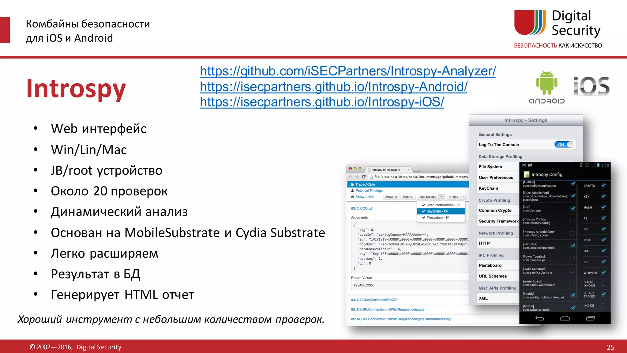 Комбайны безопасности
для iOS и Android
© 2002—2016, Digital Security
https://github.com/iSECPartners/Introspy-Analyzer/
https://isecpartners.github.io/Introspy-Android/
https://isecpartners.github.io/Introspy-iOS/
Хороший инструмент с небольшим количеством проверок.
Introspy
• Web интерфейс
• Win/Lin/Mac
• JB/root устройство
• Около 20 проверок
• Динамический анализ
• Основан на MobileSubstrate и Cydia Substrate
• Легко расширяем
• Результат в БД
• Генерирует HTML отчет
25
 