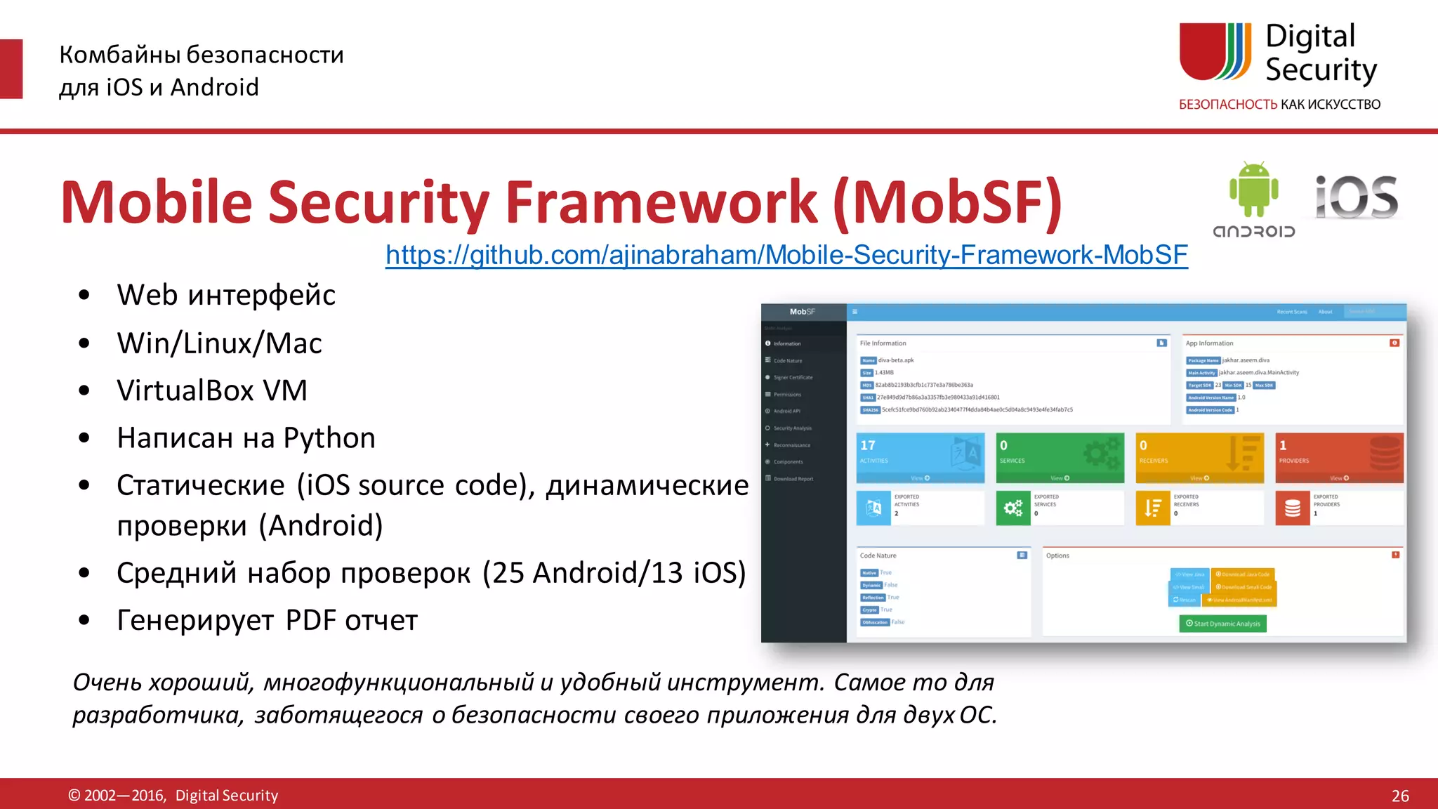 Комбайны безопасности
для iOS и Android
© 2002—2016, Digital Security
Очень хороший, многофункциональный и удобный инструмент. Самое то для
разработчика, заботящегося о безопасности своего приложения для двухОС.
Mobile Security Framework (MobSF)
• Web интерфейс
• Win/Linux/Mac
• VirtualBox VM
• Написан на Python
• Статические (iOS source code), динамические
проверки (Android)
• Средний набор проверок (25 Android/13 iOS)
• Генерирует PDF отчет
26
https://github.com/ajinabraham/Mobile-Security-Framework-MobSF
 