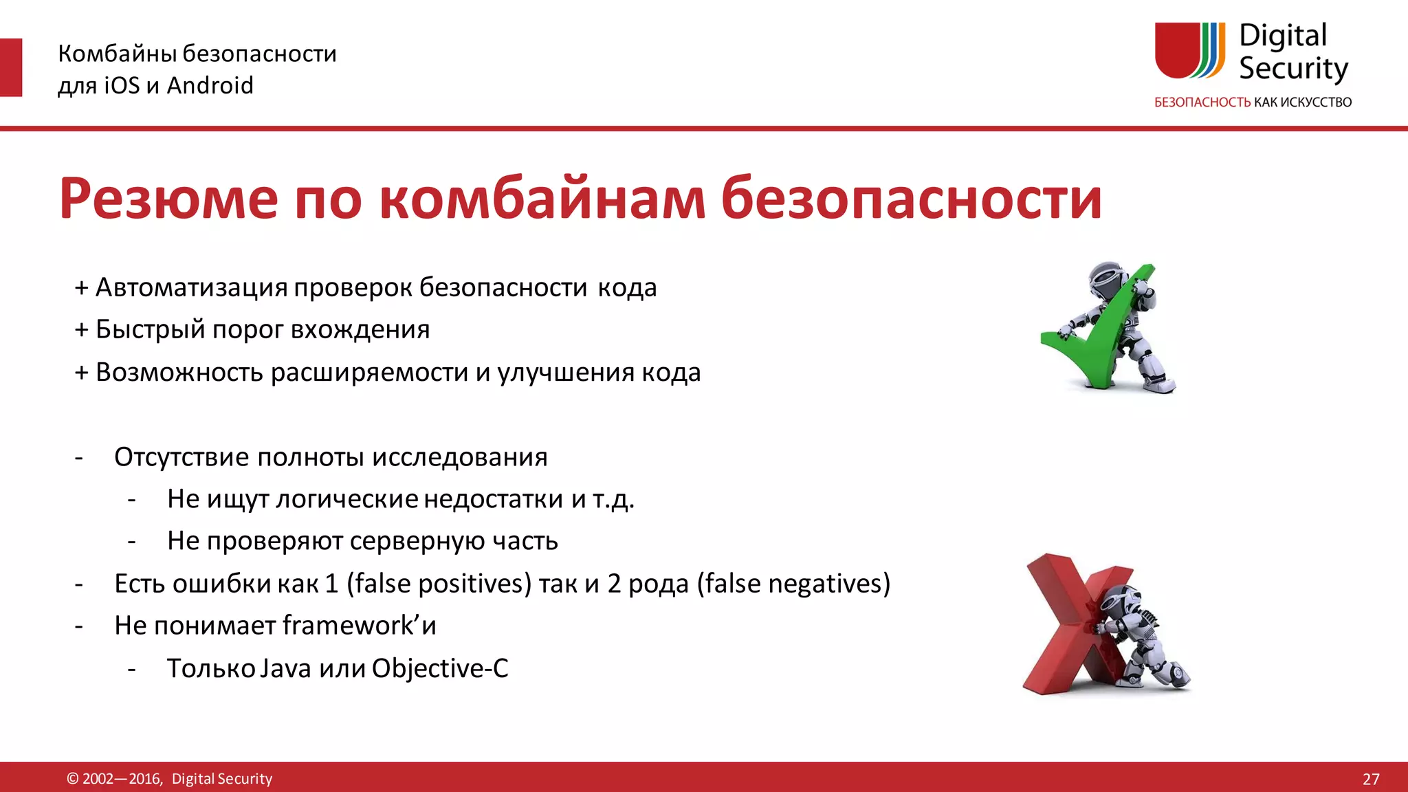 Комбайны безопасности
для iOS и Android
© 2002—2016, Digital Security
Резюме по комбайнам безопасности
+ Автоматизация проверок безопасности кода
+ Быстрый порог вхождения
+ Возможность расширяемости и улучшения кода
- Отсутствие полноты исследования
- Не ищут логическиенедостатки и т.д.
- Не проверяют серверную часть
- Есть ошибки как 1 (false positives) так и 2 рода (false negatives)
- Не понимает framework’и
- ТолькоJava или Objective-C
27
 