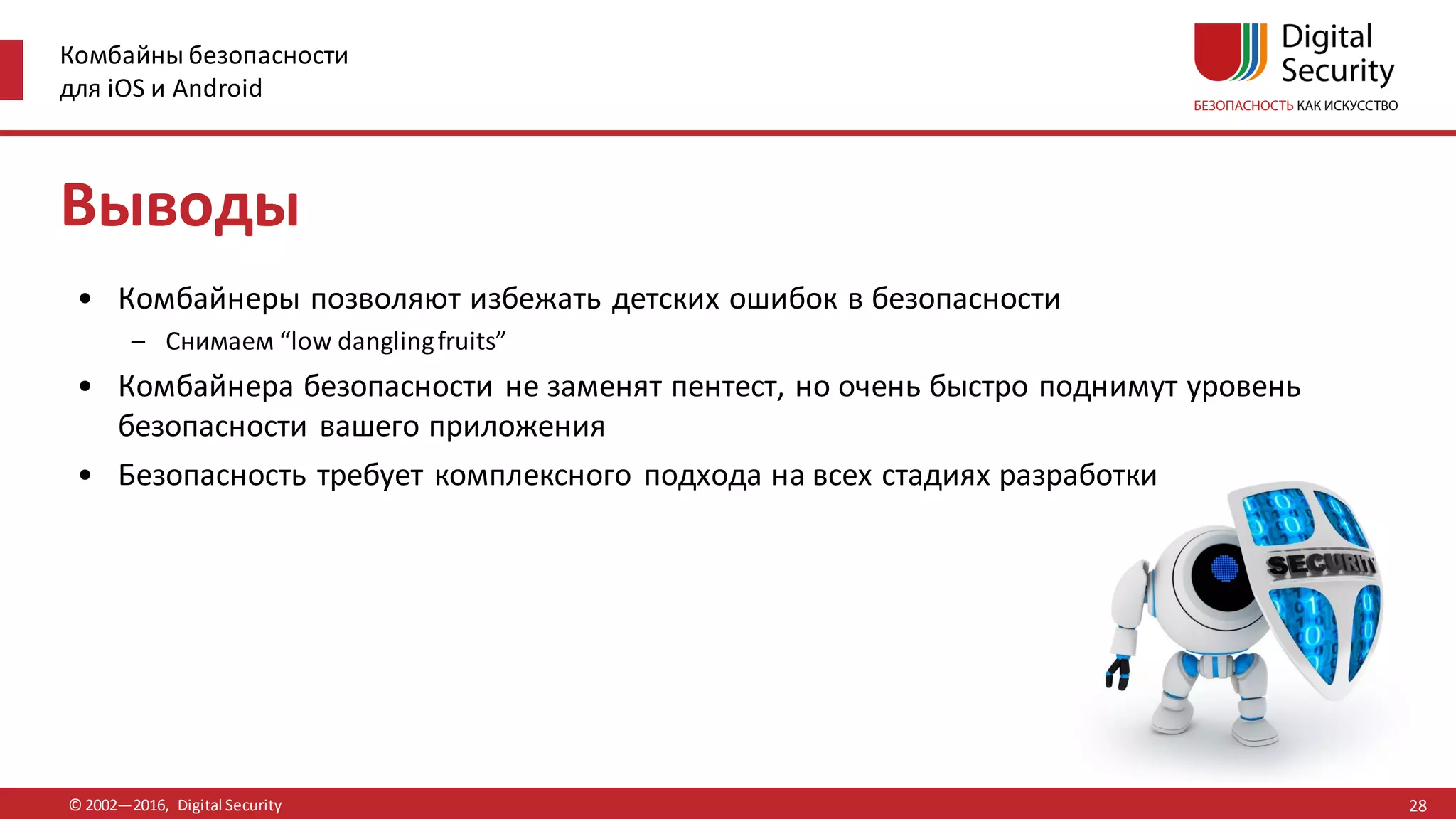 Комбайны безопасности
для iOS и Android
© 2002—2016, Digital Security
Выводы
• Комбайнеры позволяют избежать детских ошибок в безопасности
– Снимаем “low danglingfruits”
• Комбайнера безопасности не заменят пентест, но очень быстро поднимут уровень
безопасности вашего приложения
• Безопасность требует комплексного подхода на всех стадиях разработки
28
 