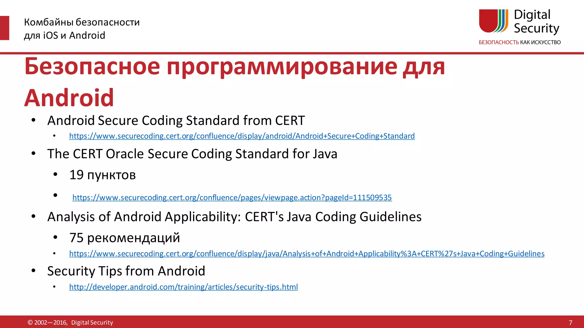 Комбайны безопасности
для iOS и Android
© 2002—2016, Digital Security
Безопасное программирование для
Android
• Android Secure Coding Standard from CERT
• https://www.securecoding.cert.org/confluence/display/android/Android+Secure+Coding+Standard
• The CERT Oracle Secure Coding Standard for Java
• 19 пунктов
• https://www.securecoding.cert.org/confluence/pages/viewpage.action?pageId=111509535
• Analysis of Android Applicability: CERT's Java Coding Guidelines
• 75 рекомендаций
• https://www.securecoding.cert.org/confluence/display/java/Analysis+of+Android+Applicability%3A+CERT%27s+Java+Coding+Guidelines
• Security Tips from Android
• http://developer.android.com/training/articles/security-tips.html
7
 
