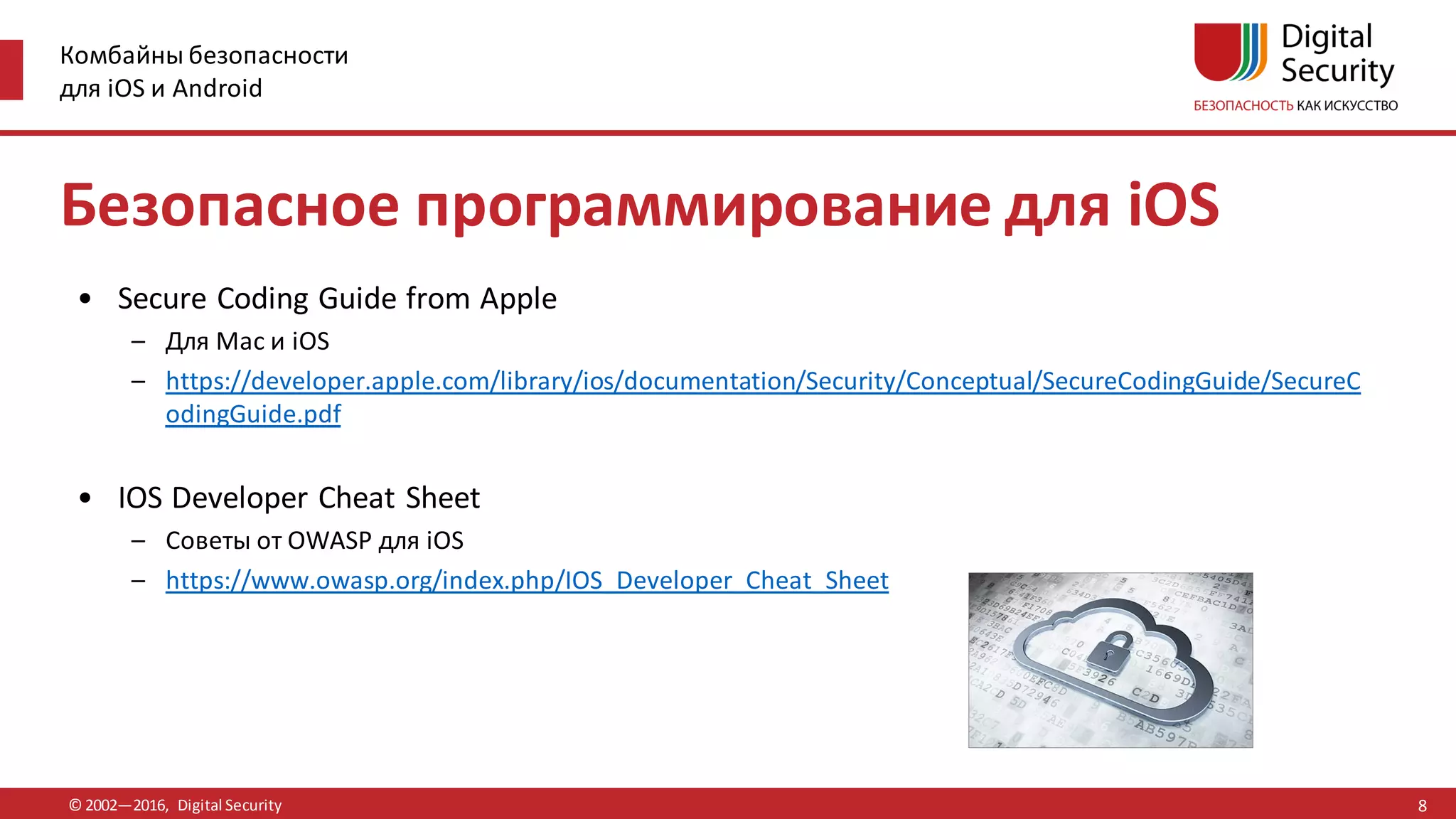 Комбайны безопасности
для iOS и Android
© 2002—2016, Digital Security
Безопасное программирование для iOS
• Secure Coding Guide from Apple
– Для Mac и iOS
– https://developer.apple.com/library/ios/documentation/Security/Conceptual/SecureCodingGuide/SecureC
odingGuide.pdf
• IOS Developer Cheat Sheet
– Советы от OWASP для iOS
– https://www.owasp.org/index.php/IOS_Developer_Cheat_Sheet
8
 
