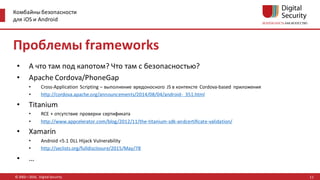 Комбайны безопасности
для iOS и Android
© 2002—2016, Digital Security
Проблемы frameworks
• А что там под капотом? Что там с безопасностью?
• Apache Cordova/PhoneGap
• Cross-Application Scripting – выполнение вредоносного JS в контексте Cordova-based приложения
• http://cordova.apache.org/announcements/2014/08/04/android- 351.html
• Titanium
• RCE + отсутствие проверки сертификата
• http://www.appcelerator.com/blog/2012/11/the-titanium-sdk-andcertificate-validation/
• Xamarin
• Android <5.1 DLL Hijack Vulnerability
• http://seclists.org/fulldisclosure/2015/May/78
• …
11
 
