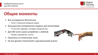 Комбайны безопасности
для iOS и Android
© 2002—2016, Digital Security
Общие моменты
• Все инструменты бесплатные
– Часто с открытым исходным кодом
• Большинство инструментов созданы для пентестеров
– То есть без надежды, что будет исходный код
• Для iOS часто нужно устройство с Jailbreak
– Порой с версией 8.x, а не 9.x
• Нацелены на клиентскую часть
• Не все делают статический и динамический анализ
18
 