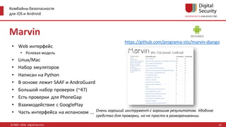 Комбайны безопасности
для iOS и Android
© 2002—2016, Digital Security
https://github.com/programa-stic/marvin-django
Очень хороший инструмент с хорошим результатом. Удобное
средство для проверки, но не просто в разворачивании.
Marvin
• Web интерфейс
• Ролевая модель
• Linux/Mac
• Набор эмуляторов
• Написан на Python
• В основе лежит SAAF и AndroGuard
• Большой набор проверок (~47)
• Есть проверки для PhoneGap
• Взаимодействие с GooglePlay
• Часть интерфейса на испанском ...
22
 