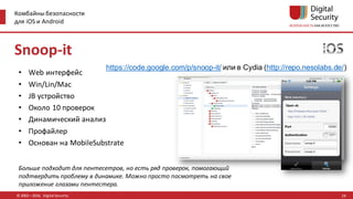 Комбайны безопасности
для iOS и Android
© 2002—2016, Digital Security
https://code.google.com/p/snoop-it/ или в Cydia (http://repo.nesolabs.de/)
Больше подходит для пентесетров, но есть ряд проверок, помогающий
подтвердить проблему в динамике. Можно просто посмотреть на свое
приложение глазами пентестера.
Snoop-it
• Web интерфейс
• Win/Lin/Mac
• JB устройство
• Около 10 проверок
• Динамический анализ
• Профайлер
• Основан на MobileSubstrate
24
 
