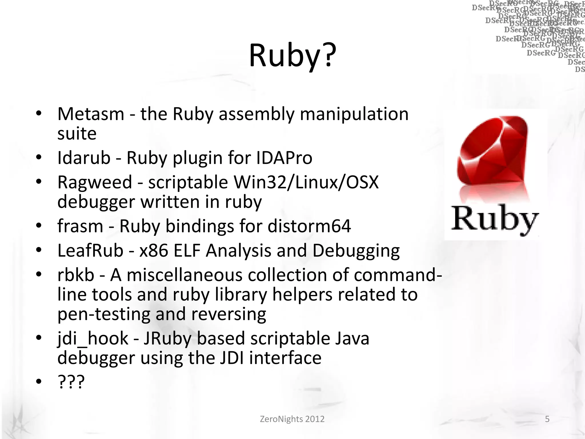 Ruby?
• Metasm - the Ruby assembly manipulation
  suite
• Idarub - Ruby plugin for IDAPro
• Ragweed - scriptable Win32/Linux/OSX
  debugger written in ruby
• frasm - Ruby bindings for distorm64
• LeafRub - x86 ELF Analysis and Debugging
• rbkb - A miscellaneous collection of command-
  line tools and ruby library helpers related to
  pen-testing and reversing
• jdi_hook - JRuby based scriptable Java
  debugger using the JDI interface
• ???
                          ZeroNights 2012          5
 