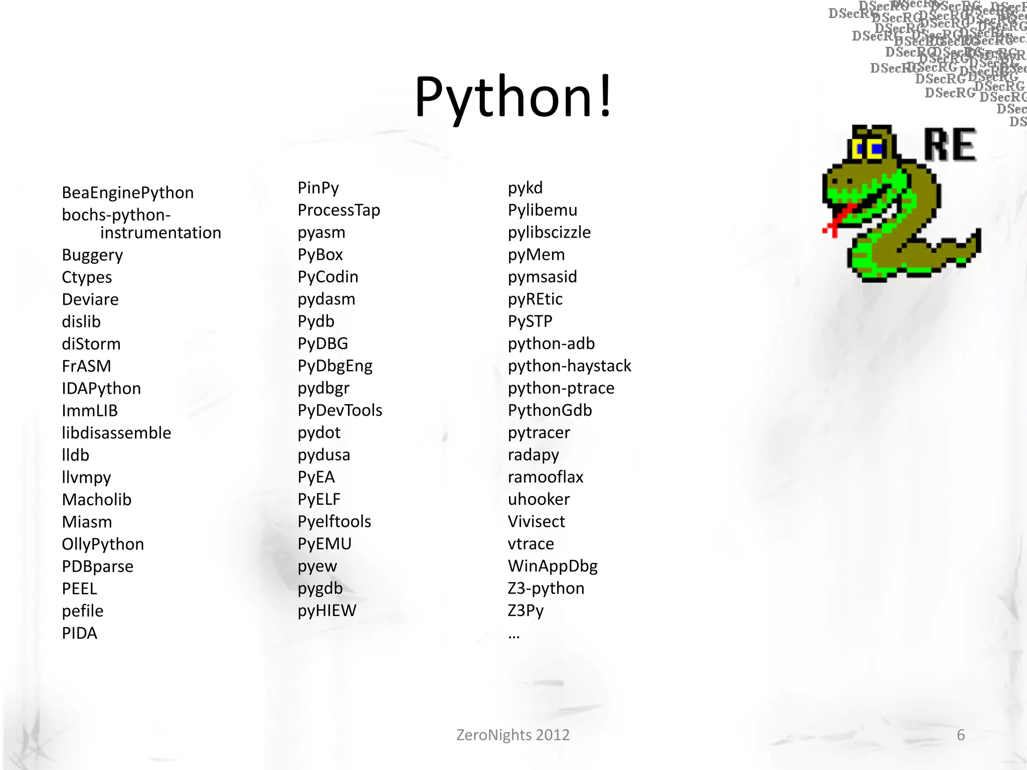 Python!
BeaEnginePython         PinPy               pykd
bochs-python-           ProcessTap          Pylibemu
      instrumentation   pyasm               pylibscizzle
Buggery                 PyBox               pyMem
Ctypes                  PyCodin             pymsasid
Deviare                 pydasm              pyREtic
dislib                  Pydb                PySTP
diStorm                 PyDBG               python-adb
FrASM                   PyDbgEng            python-haystack
IDAPython               pydbgr              python-ptrace
ImmLIB                  PyDevTools          PythonGdb
libdisassemble          pydot               pytracer
lldb                    pydusa              radapy
llvmpy                  PyEA                ramooflax
Macholib                PyELF               uhooker
Miasm                   Pyelftools          Vivisect
OllyPython              PyEMU               vtrace
PDBparse                pyew                WinAppDbg
PEEL                    pygdb               Z3-python
pefile                  pyHIEW              Z3Py
PIDA                                        …




                                      ZeroNights 2012         6
 