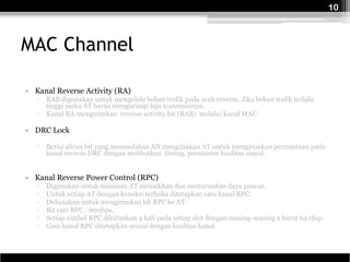 10



MAC Channel

• Kanal Reverse Activity (RA)
   ▫   RAB digunakan untuk mengelola beban trafik pada arah reverse. Jika beban trafik terlalu
       tinggi maka AT harus mengurangi laju transmisinya,
   ▫   Kanal RA mengirimkan reverse activity bit (RAB) melalui kanal MAC.

• DRC Lock

   ▫   Berisi aliran bit yang menandakan AN mengijinkan AT untuk mengirimkan permintaan pada
       kanal reverse DRC dengan melibatkan timing, parameter kualitas sinyal .


• Kanal Reverse Power Control (RPC)
   ▫   Digunakan untuk meminta AT menaikkan dan menurunkan daya pancar.
   ▫   Untuk setiap AT dengan koneksi terbuka ditetapkan satu kanal RPC.
   ▫   Didunakan untuk mengirimkan bit RPC ke AT.
   ▫   Bit rate RPC : 600bps.
   ▫   Setiap simbol RPC dikirimkan 4 kali pada setiap slot dengan masing-masing 2 burst 64 chip.
   ▫   Gain kanal RPC ditetapkan sesuai dengan kualitas kanal.
 