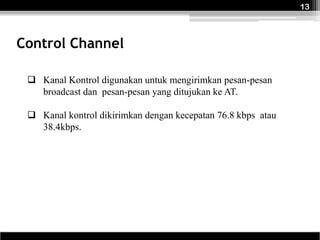 13



Control Channel

  Kanal Kontrol digunakan untuk mengirimkan pesan-pesan
   broadcast dan pesan-pesan yang ditujukan ke AT.

  Kanal kontrol dikirimkan dengan kecepatan 76.8 kbps atau
   38.4kbps.
 