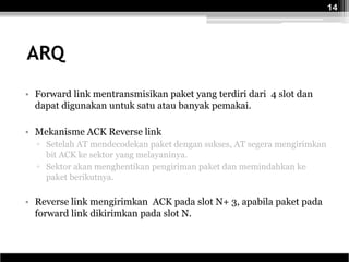 14




ARQ
• Forward link mentransmisikan paket yang terdiri dari 4 slot dan
  dapat digunakan untuk satu atau banyak pemakai.

• Mekanisme ACK Reverse link
  ▫ Setelah AT mendecodekan paket dengan sukses, AT segera mengirimkan
    bit ACK ke sektor yang melayaninya.
  ▫ Sektor akan menghentikan pengiriman paket dan memindahkan ke
    paket berikutnya.

• Reverse link mengirimkan ACK pada slot N+ 3, apabila paket pada
  forward link dikirimkan pada slot N.
 