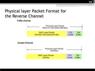 22



Physical layer Packet Format for
the Reverse Channel
      Traffic channel

                                    Physical Layer Packet
                                (256,512,1024,2048,4096 Bits)

                             MAC Layer Packet                    FCS        Tail
                        234,490,1002,2026,4074 Bits             16 Bits    6 Bits



      Access Channel

                                   Physical Layer Packet
                                         (256 Bits)

                           MAC Layer Packet                  FCS           Tail
                               234 Bits                     16 Bits       6 Bits
 