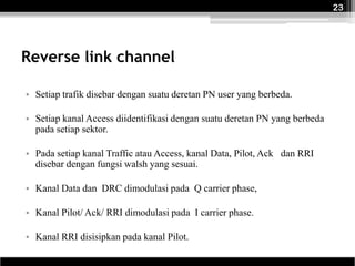 23




Reverse link channel

• Setiap trafik disebar dengan suatu deretan PN user yang berbeda.

• Setiap kanal Access diidentifikasi dengan suatu deretan PN yang berbeda
  pada setiap sektor.

• Pada setiap kanal Traffic atau Access, kanal Data, Pilot, Ack dan RRI
  disebar dengan fungsi walsh yang sesuai.

• Kanal Data dan DRC dimodulasi pada Q carrier phase,

• Kanal Pilot/ Ack/ RRI dimodulasi pada I carrier phase.

• Kanal RRI disisipkan pada kanal Pilot.
 