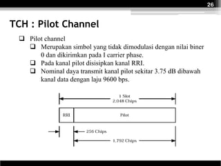 26


TCH : Pilot Channel
  Pilot channel
    Merupakan simbol yang tidak dimodulasi dengan nilai biner
       0 dan dikirimkan pada I carrier phase.
    Pada kanal pilot disisipkan kanal RRI.
    Nominal daya transmit kanal pilot sekitar 3.75 dB dibawah
       kanal data dengan laju 9600 bps.
 