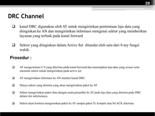 28


DRC Channel
    kanal DRC digunakan oleh AT untuk mengirimkan permintaan laju data yang
     diinginkan ke AN dan mengirimkan informasi mengenai sektor yang memberikan
     layanan yang terbaik pada kanal forward

    Sektor yang diinginkan dalam Active Set ditandai oleh satu dari 8-ary fungsi
     walsh.
 .
Prosedur :

    AT mengestimasi C/I yang diterima pada kanal forward dan menetapkan laju data yang sesuai serta
     meminta sektor untuk mengirimkan pada active set.

    AT mengirimkan informasi ke AN melalui kanal DRC.

    Hanya sektor yang diminta yang akan mengirimkan paket ke AT

    Sektor mengirimkan paket data dengan suatu preamble ke AT pada laju data yang diminta pada DRC
     dalam slot sebelumnya.

    Sektor akan kontinu mengirimkan paket ke AT sampai paket Tc komplit atau bit ACK diterima.
 