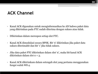 30



ACK Channel

• Kanal ACK digunakan untuk menginformasikan ke AN bahwa paket data
  yang dikirimkan pada FTC sudah diterima dengan sukses atau tidak.

• DIkirimkan dalam merespon setiap slot FTC.

• Kanal ACK dimodulasi secara BPSK. Bit ‘0’ dikirimkan jika paket data
  sukses diterimabit dan bit ‘1’ jika tidak sukses.

• Jika data paket FTC dikirimkan dalam slot ‘n’, maka bit kanal ACK
  dikirimkan dalam slot n + 3.

• Kanal ACK dikirimkam dalam setengah slot yang pertama menggunakan
  fungsi walsh W8 4.
 