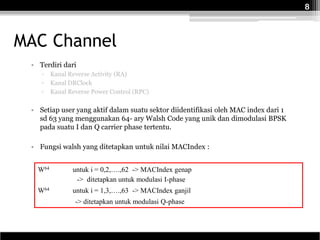 8



MAC Channel
 • Terdiri dari
    ▫    Kanal Reverse Activity (RA)
    ▫    Kanal DRClock
    ▫    Kanal Reverse Power Control (RPC)

 • Setiap user yang aktif dalam suatu sektor diidentifikasi oleh MAC index dari 1
   sd 63 yang menggunakan 64- ary Walsh Code yang unik dan dimodulasi BPSK
   pada suatu I dan Q carrier phase tertentu.

 • Fungsi walsh yang ditetapkan untuk nilai MACIndex :


   W64          untuk i = 0,2,….,62 -> MACIndex genap
                 -> ditetapkan untuk modulasi I-phase
   W64          untuk i = 1,3,….,63 -> MACIndex ganjil
                 -> ditetapkan untuk modulasi Q-phase
 