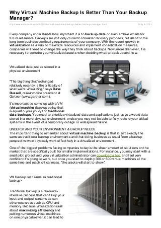 http://www.evdozone.com/2013/05/virtual-machine-backup-better-backup-manager.html May 9, 2013
Why Virtual Machine Backup Is Better Than Your Backup
Manager?
Every company understands how important it is to back up data or even archive emails for
future reference. Backups are not only crucial for disaster recovery purposes, but also for the
long-term business continuity requirements of your company. With the recent growth in
virtualization as a way to maximize resources and implement consolidation measures,
companies will need to change the way they think about backups. Now, more than ever, it is
necessary to consider your virtualized assets when deciding what to back up and how.
Virtualized data just as stored in a
physical environment
"The big thing that’s changed
relatively recently is the criticality of
what we’re virtualizing," says Dave
Russell, research vice president at
Gartner (www.gartner.com).
It’s important to come up with a VM
(virtual machine) backup policy that
is equal to your policy for traditional
data backups. You need to prioritize virtualized data and applications just as you would data
stored in a more physical environment or else you may not be able to fully restore your critical
systems in the event of a temporary outage or widespread failure.
UNDERSTAND YOUR ENVIRONMENT & BACKUP NEEDS
The important thing to remember about virtual machine backup is that it isn’t exactly the
same as traditional backup environments and that doing business as usual from a backup
perspective won’t typically work effectively in a virtualized environment.
One of the biggest problems facing companies today is the sheer amount of solutions on the
market that are specifically built for smaller implementations. For instance, you may start with a
small pilot project and your virtualization administrator can download a tool and feel very
confident it’s going to work, but once you start to deploy 300 or 500 virtual machines at the
same time and reach critical mass, "the cracks will start to show."
VM backup isn't same as traditional
backup>
Traditional backup is a resource-
intensive process that can fill up your
input and output streams as can
other resources such as CPU and
memory. Because virtualization is all
about maximizing efficiency and
putting numerous virtual machines
on one physical server, it can lead to
 