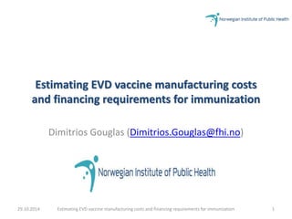 Estimating EVD vaccine manufacturing costs 
and financing requirements for immunization 
Dimitrios Gouglas (Dimitrios.Gouglas@fhi.no) 
29.10.2014 Estimating EVD vaccine manufacturing costs and financing requirements for immunization 1 
 