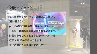 今後とか…？
• 私にはわからないので、眞田さんに聞いて
（絶対答えない）
• pixivFANBOXは必見（多々払っていけ）
• （多分）動画もたまに公開されていきます。
• 財団わからなくてもどうにかついていける
• 収デン3にEveがやってきます
• ワイの書いた大百科もすこって♡
 
