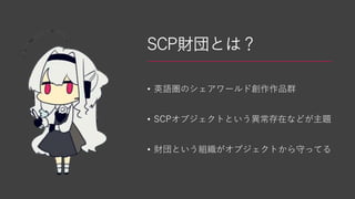 SCP財団とは？
• 英語圏のシェアワールド創作作品群
• SCPオブジェクトという異常存在などが主題
• 財団という組織がオブジェクトから守ってる
 