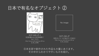 日本で有名なオブジェクト ②
SCP-040-JP-1
(収容違反は日常茶飯事！
ねこです)
http://ja.scp-wiki.net/scp-404-jp
By Ikr_4185
No image
SCP-240-JP
（0匹のイナゴが逃げたで有名）
http://ja.scp-wiki.net/scp-240-jp
By dr_toraya
日本支部で創作された作品も大量にあります。
その中からわかりやすいものを紹介。
 