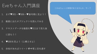 Eveちゃん入門講座
1. まず▼001→▼006→▼番号順に見よう！
2. 動画に出たオブジェクトを読んでみる
3. テキストデータを動画を▼011まで見た後
に読もう！
4. ▼000を見よう（心構えせよ）
5. 余裕があればツイートすべてに目を通す
これはちょっと無理がありませんか、サー？
 