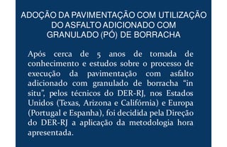 Após cerca de 5 anos de tomada de
conhecimento e estudos sobre o processo de
execução da pavimentação com asfalto
adicionado com granulado de borracha “in
situ”, pelos técnicos do DER-RJ, nos Estados
Unidos (Texas, Arizona e Califórnia) e Europa
(Portugal e Espanha), foi decidida pela Direção
do DER-RJ a aplicação da metodologia hora
apresentada.
ADOÇÃO DA PAVIMENTAÇÃO COM UTILIZAÇÃO
DO ASFALTO ADICIONADO COM
GRANULADO (PÓ) DE BORRACHA
 