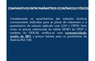 Considerando os quantitativos das soluções técnicas
convencionais indicadas para as pistas de rolamento e o
quantitativo da solução aplicada com GAP e OPEN, bem
como os preços referenciais da tabela SICRO do DNIT e
também do DER/RJ, verifica-se uma economicidade
média de 38% a preços iniciais para os pavimentos da
Rodovia RJ–122.
 