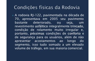 A rodovia RJ–122, pavimentada na década de
70, apresentava em 2005 seu pavimento
bastante deteriorado, ou seja, um
revestimento asfálticoasfálticoasfálticoasfáltico integralmente trincadotrincadotrincadotrincado,
condição de rolamento muito irregular e,
portanto, péssimaspéssimaspéssimaspéssimas condições de confortoconfortoconfortoconforto e
de segurança para os usuários, além de não
apresentar acostamentos ao longo do
segmento, isso tudo somado a um elevado
volume de tráfego, em sua maioria comercial.
 
