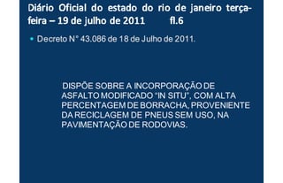 Decreto NDecreto NDecreto NDecreto N°°°° 43.086 de 18 de Julho de 201143.086 de 18 de Julho de 201143.086 de 18 de Julho de 201143.086 de 18 de Julho de 2011.
DISPÕE SOBRE A INCORPORAÇÃO DE
ASFALTO MODIFICADO “IN SITU”, COM ALTA
PERCENTAGEM DE BORRACHA, PROVENIENTE
DA RECICLAGEM DE PNEUS SEM USO, NA
PAVIMENTAÇÃO DE RODOVIAS.
 
