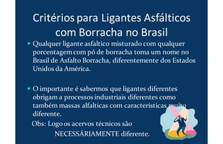 Critérios para Ligantes Asfálticos
com Borracha no Brasil
Qualquer ligante asfaltico misturado com qualquer
porcentagemcom pó de borracha toma um nome no
Brasil de Asfalto Borracha, diferentemente dos Estados
Unidos da América.
O importante é sabermos que ligantes diferentes
obrigam a processos industriais diferentes como
também massas alfalticas com características muito
diferente.
Obs: Logoos acervos técnicos são
NECESSÁRIAMENTE diferente.
 