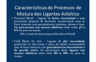 Caracterísiticasdo Processos de
Mistura dos Ligantes Asfaltico
Terminal Blend – Ligante de baixa viscosidade e com
percentual pequeno de borracha, recomendado para se
fazer misturas com granulometria contínua, densas e lisas.
Os percentuais nas massas alfalticas estão entre 4% e
6% em peso na massa.
Obs: A maioria das massas utilizadas no Brasil.
Field Blend (In situ) – Ligante de alta viscosidade
produzido na obra junto a usina de asfalto recomendado
para se fazer misturas com granulometria descontínua e
de grande atrito. Os percentuais deste ligante nas
massas alfalticas estão entre 8% e 10% em peso na
massa.
 