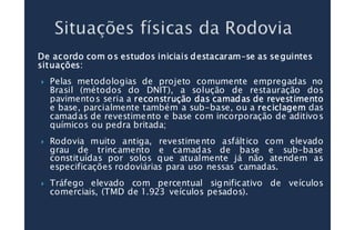 De acordo com os estudos iniciais destacaramDe acordo com os estudos iniciais destacaramDe acordo com os estudos iniciais destacaramDe acordo com os estudos iniciais destacaram––––se as seguintesse as seguintesse as seguintesse as seguintes
situações:situações:situações:situações:
Pelas metodologias de projeto comumente empregadas no
Brasil (métodos do DNIT), a solução de restauração dos
pavimentos seria a reconstruçãoreconstruçãoreconstruçãoreconstrução dasdasdasdas camadascamadascamadascamadas dededede revestimentorevestimentorevestimentorevestimento
e base, parcialmente também a sub-base, ou a reciclagemreciclagemreciclagemreciclagem das
camadas de revestimento e base com incorporação de aditivos
químicos ou pedra britada;
Rodovia muito antiga, revestimento asfáltico com elevado
grau de trincamento e camadas de base e sub–base
constituídas por solos que atualmente já não atendem as
especificações rodoviárias para uso nessas camadas.
Tráfego elevado com percentual significativo de veículos
comerciais, (TMD de 1.923 veículos pesados).
 