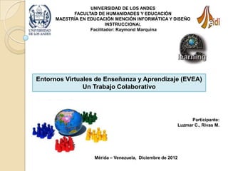 UNIVERSIDAD DE LOS ANDES
            FACULTAD DE HUMANIDADES Y EDUCACIÓN
      MAESTRÍA EN EDUCACIÓN MENCIÓN INFORMÁTICA Y DISEÑO
                           INSTRUCCIONAL
                   Facilitador: Raymond Marquina




Entornos Virtuales de Enseñanza y Aprendizaje (EVEA)
               Un Trabajo Colaborativo




                                                              Participante:
                                                        Luzmar C., Rivas M.




                    Mérida – Venezuela, Diciembre de 2012
 