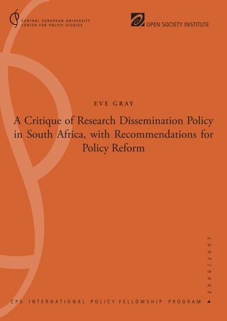 Central European University
    Center for Policy Studies                            Open Society Institute




                                    Ev e G r ay


 A Critique of Research Dissemination Policy
 in South Africa, with Recommendations for
                Policy Reform




                                                                                   2 0 0 6 / 2 0 0 7




C P S   I n t e r n at i o N a l   P o l ic y F e l l o w s h ip   P r o g r a m
                                                                                   
 