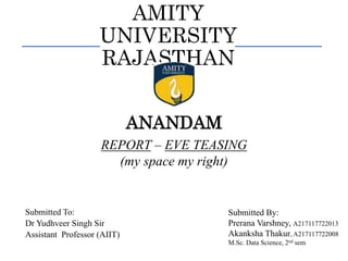 AMITY
UNIVERSITY
RAJASTHAN
REPORT – EVE TEASING
(my space my right)
ANANDAM
Submitted To:
Dr Yudhveer Singh Sir
Assistant Professor (AIIT)
Submitted By:
Prerana Varshney, A217117722013
Akanksha Thakur, A217117722008
M.Sc. Data Science, 2nd sem
 