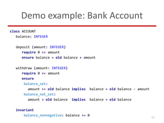 Demo example: Bank Account
class ACCOUNT
balance: INTEGER
deposit (amount: INTEGER)
require 0 <= amount
ensure balance = o...