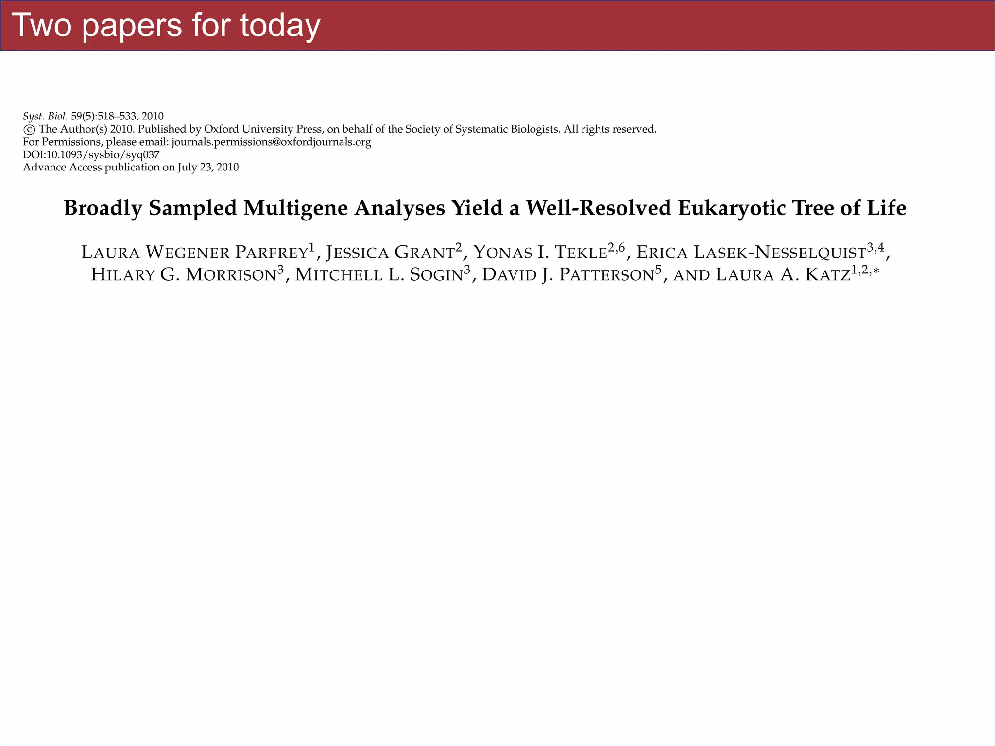 Two papers for today
Syst. Biol. 59(5):518–533, 2010
c
⃝ The Author(s) 2010. Published by Oxford University Press, on behalf of the Society of Systematic Biologists. All rights reserved.
For Permissions, please email: journals.permissions@oxfordjournals.org
DOI:10.1093/sysbio/syq037
Advance Access publication on July 23, 2010

Broadly Sampled Multigene Analyses Yield a Well-Resolved Eukaryotic Tree of Life
L AURA W EGENER PARFREY1 , J ESSICA G RANT2 , Y ONAS I. T EKLE2,6 , E RICA L ASEK -N ESSELQUIST 3,4 ,
H ILARY G. M ORRISON 3 , M ITCHELL L. S OGIN3 , D AVID J. PATTERSON 5 , AND L AURA A. K ATZ1,2,∗
1 Program

in Organismic and Evolutionary Biology, University of Massachusetts, 611 North Pleasant Street, Amherst,
of Biological Sciences, Smith College, 44 College Lane, Northampton, MA 01063, USA; 3 Bay Paul Center for
MA 01003, USA;
Comparative Molecular Biology and Evolution, Marine Biological Laboratory, 7 MBL Street, Woods Hole, MA 02543, USA; 4 Department of Ecology and
Evolutionary Biology, Brown University, 80 Waterman Street, Providence, RI 02912, USA; 5 Biodiversity Informatics Group, Marine Biological
Laboratory, 7 MBL Street, Woods Hole, MA 02543, USA; 6 Present address: Department of Epidemiology and Public Health, Yale University School of
Medicine, New Haven, CT 06520, USA;
∗ Correspondence to be sent to: Laura A. Katz, 44 College Lane, Northampton, MA 01003, USA; E-mail: lkatz@smith.edu.
Laura Wegener Parfrey and Jessica Grant have contributed equally to this work.
2 Department

Received 30 September 2009; reviews returned 1 December 2009; accepted 25 May 2010
Associate Editor: C´cile An´
e
e
Abstract.—An accurate reconstruction of the eukaryotic tree of life is essential to identify the innovations underlying the
diversity of microbial and macroscopic (e.g., plants and animals) eukaryotes. Previous work has divided eukaryotic diversity into a small number of high-level “supergroups,” many of which receive strong support in phylogenomic analyses.
However, the abundance of data in phylogenomic analyses can lead to highly supported but incorrect relationships due
to systematic phylogenetic error. Furthermore, the paucity of major eukaryotic lineages (19 or fewer) included in these
genomic studies may exaggerate systematic error and reduce power to evaluate hypotheses. Here, we use a taxon-rich
strategy to assess eukaryotic relationships. We show that analyses emphasizing broad taxonomic sampling (up to 451 taxa
representing 72 major lineages) combined with a moderate number of genes yield a well-resolved eukaryotic tree of life.
The consistency across analyses with varying numbers of taxa (88–451) and levels of missing data (17–69%) supports the
accuracy of the resulting topologies. The resulting stable topology emerges without the removal of rapidly evolving genes
or taxa, a practice common to phylogenomic analyses. Several major groups are stable and strongly supported in these
analyses (e.g., SAR, Rhizaria, Excavata), whereas the proposed supergroup “Chromalveolata” is rejected. Furthermore, extensive instability among photosynthetic lineages suggests the Taught by Jonathan Eisen including endosymbiotic gene
Slides for UC Davis EVE161 Course presence of systematic biases Winter 2014
transfer from symbiont (nucleus or plastid) to host. Our analyses demonstrate that stable topologies of ancient evolutionary

!20

 