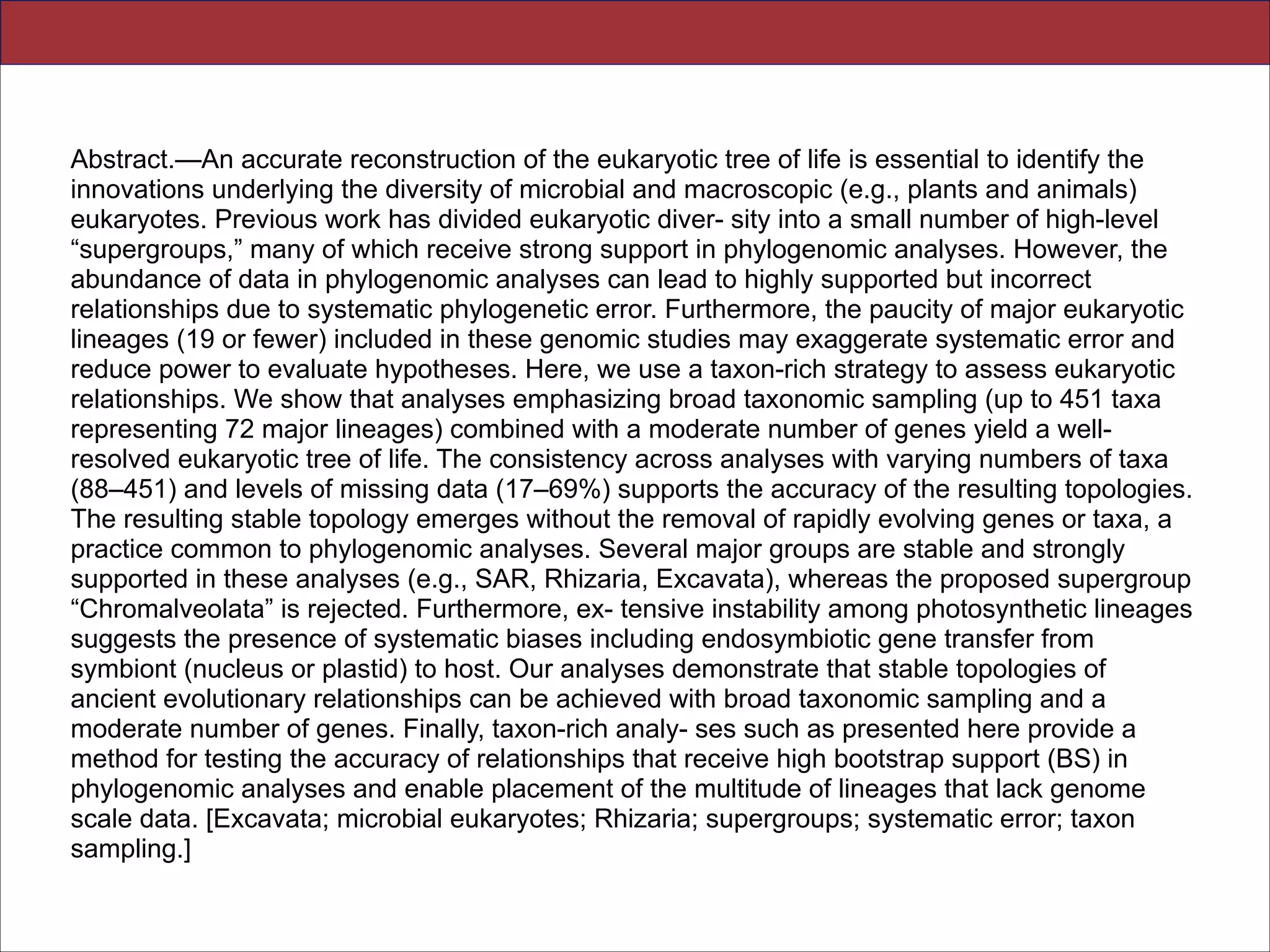Abstract.—An accurate reconstruction of the eukaryotic tree of life is essential to identify the
innovations underlying the diversity of microbial and macroscopic (e.g., plants and animals)
eukaryotes. Previous work has divided eukaryotic diver- sity into a small number of high-level
“supergroups,” many of which receive strong support in phylogenomic analyses. However, the
abundance of data in phylogenomic analyses can lead to highly supported but incorrect
relationships due to systematic phylogenetic error. Furthermore, the paucity of major eukaryotic
lineages (19 or fewer) included in these genomic studies may exaggerate systematic error and
reduce power to evaluate hypotheses. Here, we use a taxon-rich strategy to assess eukaryotic
relationships. We show that analyses emphasizing broad taxonomic sampling (up to 451 taxa
representing 72 major lineages) combined with a moderate number of genes yield a wellresolved eukaryotic tree of life. The consistency across analyses with varying numbers of taxa
(88–451) and levels of missing data (17–69%) supports the accuracy of the resulting topologies.
The resulting stable topology emerges without the removal of rapidly evolving genes or taxa, a
practice common to phylogenomic analyses. Several major groups are stable and strongly
supported in these analyses (e.g., SAR, Rhizaria, Excavata), whereas the proposed supergroup
“Chromalveolata” is rejected. Furthermore, ex- tensive instability among photosynthetic lineages
suggests the presence of systematic biases including endosymbiotic gene transfer from
symbiont (nucleus or plastid) to host. Our analyses demonstrate that stable topologies of
ancient evolutionary relationships can be achieved with broad taxonomic sampling and a
moderate number of genes. Finally, taxon-rich analy- ses such as presented here provide a
method for testing the accuracy of relationships that receive high bootstrap support (BS) in
phylogenomic analyses and enable placement of the multitude of lineages that lack genome
scale data. [Excavata; microbial eukaryotes; Rhizaria; supergroups; systematic error; taxon
sampling.]
Slides for UC Davis EVE161 Course Taught by Jonathan Eisen Winter 2014

!21

 
