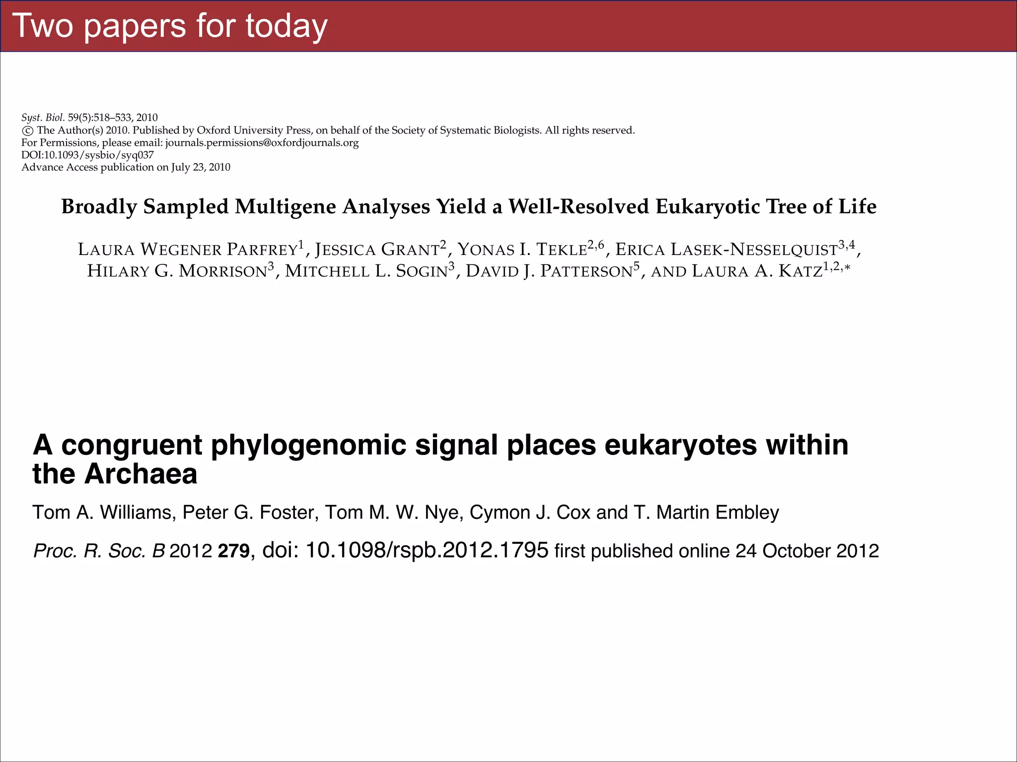 Two papers for today
Syst. Biol. 59(5):518–533, 2010
c
⃝ The Author(s) 2010. Published by Oxford University Press, on behalf of the Society of Systematic Biologists. All rights reserved.
For Permissions, please email: journals.permissions@oxfordjournals.org
DOI:10.1093/sysbio/syq037
Advance Access publication on July 23, 2010

Broadly Sampled Multigene Analyses Yield a Well-Resolved Eukaryotic Tree of Life
Downloaded from rspb.royalsocietypublishing.org on January 16, 2014
1
2
2,6

L AURA W EGENER PARFREY , J ESSICA G RANT , Y ONAS I. T EKLE , E RICA L ASEK -N ESSELQUIST 3,4 ,
H ILARY G. M ORRISON 3 , M ITCHELL L. S OGIN3 , D AVID J. PATTERSON 5 , AND L AURA A. K ATZ1,2,∗
1 Program

in Organismic and Evolutionary Biology, University of Massachusetts, 611 North Pleasant Street, Amherst,
of Biological Sciences, Smith College, 44 College Lane, Northampton, MA 01063, USA; 3 Bay Paul Center for
MA 01003, USA;
Comparative Molecular Biology and Evolution, Marine Biological Laboratory, 7 MBL Street, Woods Hole, MA 02543, USA; 4 Department of Ecology and
Evolutionary Biology, Brown University, 80 Waterman Street, Providence, RI 02912, USA; 5 Biodiversity Informatics Group, Marine Biological
Laboratory, 7 MBL Street, Woods Hole, MA 02543, USA; 6 Present address: Department of Epidemiology and Public Health, Yale University School of
Medicine, New Haven, CT 06520, USA;
∗ Correspondence to be sent to: Laura A. Katz, 44 College Lane, Northampton, MA 01003, USA; E-mail: lkatz@smith.edu.
2 Department

A congruent phylogenomic signalDecember 2009; accepted 25 May 2010
places eukaryotes within
Received 30 September 2009; reviews returned 1
the Archaea
Associate Editor: C´cile An´
e
e
Abstract.—An Peter G. Foster, of the M. W. Nye, Cymon J. Cox identify Martin Embley
Tom A. Williams,accurate reconstruction Tom eukaryotic tree of life is essential to and T. the innovations underlying the

diversity of microbial and macroscopic (e.g., plants and animals) eukaryotes. Previous work has divided eukaryotic diversity into a small number
Proc. R. Soc. the2012 279of doi:in phylogenomic analyses can which receive strong support online 24 Octoberdue
B abundance of high-level “supergroups,” many of lead to highly supported but incorrect relationships 2012
, data 10.1098/rspb.2012.1795 first published in phylogenomic analyses.
However,
to systematic phylogenetic error. Furthermore, the paucity of major eukaryotic lineages (19 or fewer) included in these
genomic studies may exaggerate systematic error and reduce power to evaluate hypotheses. Here, we use a taxon-rich
strategy to assess eukaryotic relationships. We show that analyses emphasizing broad taxonomic sampling (up to 451 taxa
Supplementary data lineages) "Data Supplement"
representing 72 major
combined with a moderate number of genes yield a well-resolved eukaryotic tree of life.
The consistency across analyses http://rspb.royalsocietypublishing.org/content/suppl/2012/10/18/rspb.2012.1795.DC1.h
with varying numbers of taxa (88–451) and levels of missing data (17–69%) supports the
tml
accuracy of the resulting topologies. The resulting stable topology emerges without the removal of rapidly evolving genes
or taxa, a practice common to phylogenomic analyses. Several35 of which can be accessed
This article cites 56 articles, major groups are stable and strongly supported in these
References(e.g., SAR, Rhizaria, Excavata), whereas the proposed supergroup “Chromalveolata” isfree
analyses
rejected. Furthermore, exhttp://rspb.royalsocietypublishing.org/content/279/1749/4870.full.html#ref-list-1
tensive instability among photosynthetic lineages suggests the presence of systematic biases including endosymbiotic gene
transfer from symbiont (nucleus Article cited host. Our analyses demonstrate that stable topologies of ancient evolutionary
or plastid) to in:
relationships can be achieved with broad taxonomic sampling and a moderate number of genes. Finally, taxon-rich analyhttp://rspb.royalsocietypublishing.org/content/279/1749/4870.full.html#related-urls
ses such as presented Slides for UC Davis for testing the accuracy of relationships that Eisen Winter 2014 support
here provide a method EVE161 Course Taught by Jonathan receive high bootstrap

Downloaded from http://sysbio.oxfordjournals.org/ at University

Laura Wegener Parfrey and Jessica Grant have contributed equally to this work.

!3

 