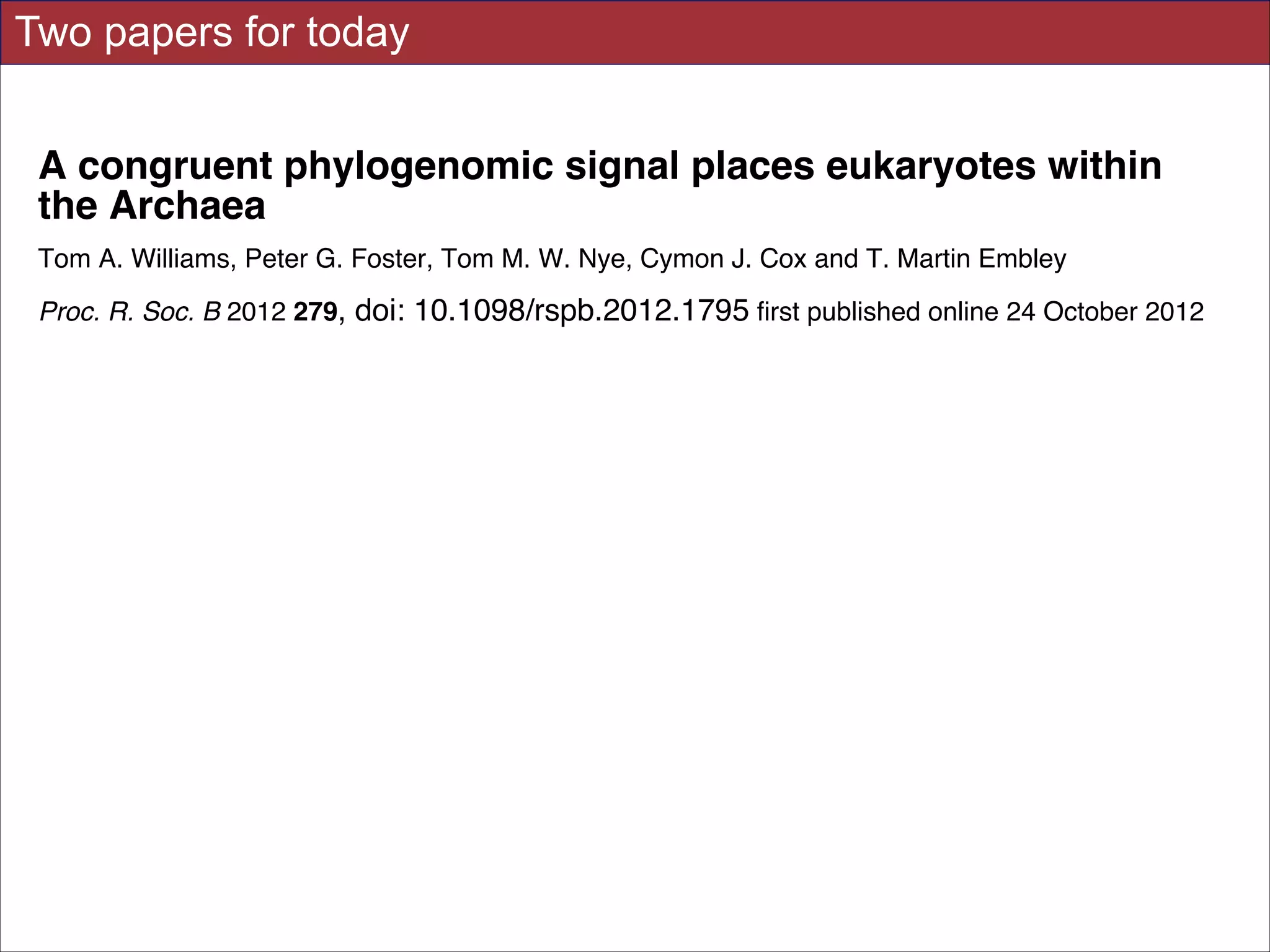 Two papers for today
A congruent phylogenomic signal places eukaryotes within
the Archaea
Tom A. Williams, Peter G. Foster, Tom M. W. Nye, Cymon J. Cox and T. Martin Embley
Proc. R. Soc. B 2012 279, doi: 10.1098/rspb.2012.1795 first published online 24 October 2012
Supplementary data

"Data Supplement"
http://rspb.royalsocietypublishing.org/content/suppl/2012/10/18/rspb.2012.1795.DC1.h
tml

References

This article cites 56 articles, 35 of which can be accessed free

http://rspb.royalsocietypublishing.org/content/279/1749/4870.full.html#ref-list-1
Article cited in:
http://rspb.royalsocietypublishing.org/content/279/1749/4870.full.html#related-urls

This article is free to access

Subject collections

Articles on similar topics can be found in the following collections
bioinformatics (25 articles)
evolution (1595 articles)
taxonomy and systematics (178 articles)

Email alerting service

Receive free email alerts when new articles cite this article - sign up in the box at the top
right-hand corner of the article or click here

Slides for UC Davis EVE161 Course Taught by Jonathan Eisen Winter 2014

!37

 