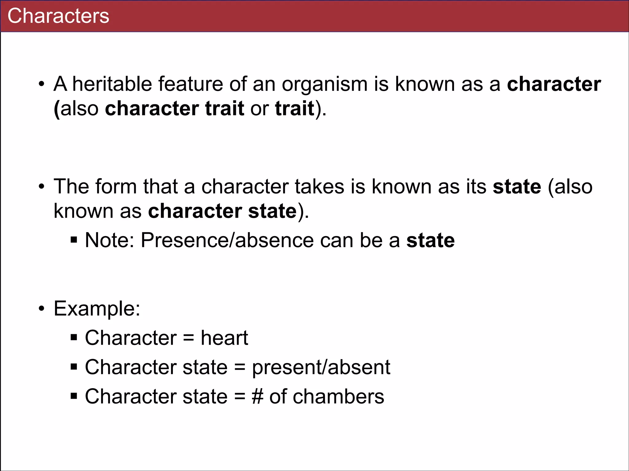 Characters
• A heritable feature of an organism is known as a character
(also character trait or trait).

!
• The form that a character takes is known as its state (also
known as character state).
! Note: Presence/absence can be a state
!
• Example:
! Character = heart
! Character state = present/absent
! Character state = # of chambers
Slides for UC Davis EVE161 Course Taught by Jonathan Eisen Winter 2014

!6

 