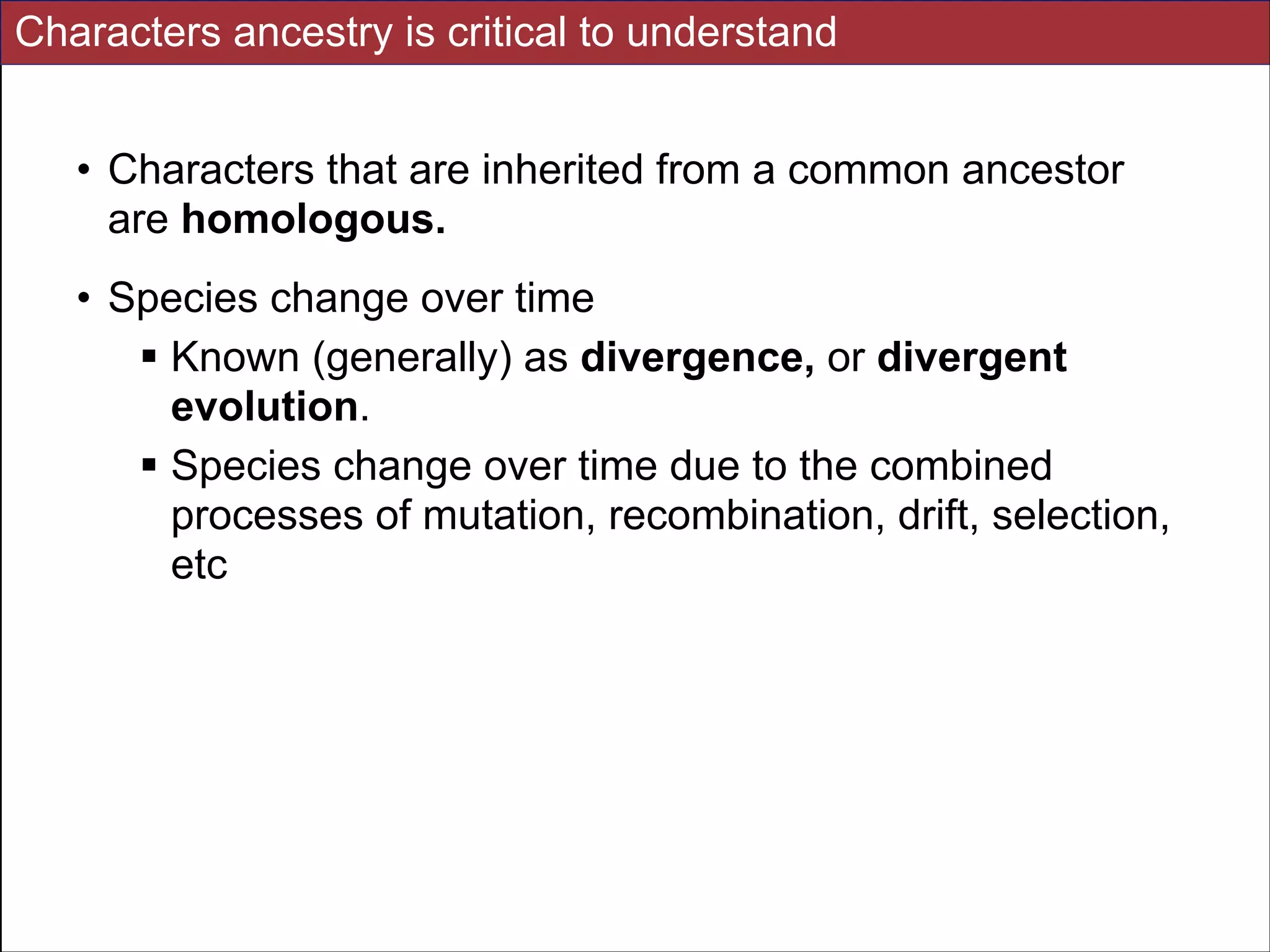 Characters ancestry is critical to understand
• Characters that are inherited from a common ancestor
are homologous.
• Species change over time
! Known (generally) as divergence, or divergent
evolution.
! Species change over time due to the combined
processes of mutation, recombination, drift, selection,
etc

Slides for UC Davis EVE161 Course Taught by Jonathan Eisen Winter 2014

!7

 