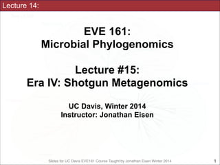 Lecture 14:

EVE 161: 
Microbial Phylogenomics
!

Lecture #15:
Era IV: Shotgun Metagenomics
!
UC Davis, Winter 2014
Instructor: Jonathan Eisen

Slides for UC Davis EVE161 Course Taught by Jonathan Eisen Winter 2014

!1

 