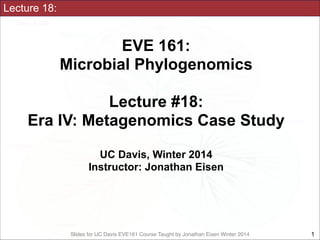 Slides for UC Davis EVE161 Course Taught by Jonathan Eisen Winter 2014
Lecture 18:
EVE 161: 
Microbial Phylogenomics
!
Lecture #18:
Era IV: Metagenomics Case Study
!
UC Davis, Winter 2014
Instructor: Jonathan Eisen
!1
 
