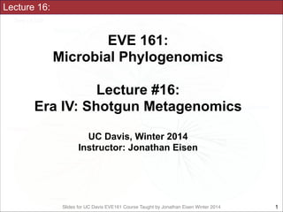 Slides for UC Davis EVE161 Course Taught by Jonathan Eisen Winter 2014
Lecture 16:
EVE 161: 
Microbial Phylogenomics
!
Lecture #16:
Era IV: Shotgun Metagenomics
!
UC Davis, Winter 2014
Instructor: Jonathan Eisen
!1
 